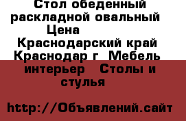 Стол обеденный раскладной овальный › Цена ­ 16 000 - Краснодарский край, Краснодар г. Мебель, интерьер » Столы и стулья   